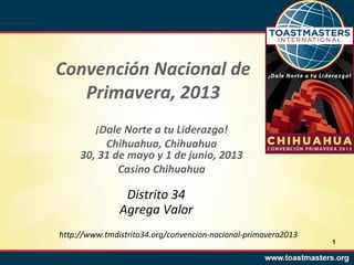 Convención Nacional de
   Primavera, 2013
        ¡Dale Norte a tu Liderazgo!
          Chihuahua, Chihuahua
     30, 31 de mayo y 1 de junio, 2013
             Casino Chihuahua

                Distrito 34
               Agrega Valor
http://www.tmdistrito34.org/convencion-nacional-primavera2013
                                                                1
 