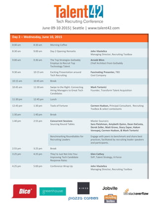 Day 2 – Wednesday, June 10, 2015
8:00 am 8:30 am Morning Coffee
8:30 am 9:00 am Day 2 Opening Remarks John Vlastelica
Managing Director, Recruiting Toolbox
9:00 am 9:30 am The Top Strategies GoDaddy
Employs to Recruit Top
Technology Talent
Arnold Blinn
Chief Architect from GoDaddy
9:30 am 10:15 am Exciting Presentation around
Tech Recruiting
Fascinating Presenter, TBD
Cool Company
10:15 am 10:45 am Break
10:45 am 11:30 am Swipe to the Right: Connecting
Hiring Managers to Great Tech
Candidates
Mark Tortorici
Founder, Transform Talent Acquisition
11:30 pm 12:45 pm Lunch
12:45 pm 1:30 pm Tools of Fortune Carmen Hudson, Principal Consultant, Recruiting
Toolbox & select contestants
1:30 pm 1:40 pm Break
1:40 pm 2:55 pm Concurrent Sessions
Sourcing Round Tables
Master Sourcers:
Sara Fleishman, Amybeth Quinn, Dean DaCosta,
Derek Zeller, Matt Grove, Stacy Zapar, Hakon
Verespej, Carmen Hudson, & Mark Tortorici
Benchmarking Roundtables for
Recruiting Leaders
Engage with peers to benchmark and share best
practices, facilitated by recruiting leader speakers
and participants.
2:55 pm 3:25 pm Break
3:25 pm 4:25 pm They're Just Not Into You:
Improving Tech Candidate
Response Rates
Glen Cathey
SVP, Talent Strategy, K-Force
4:25 pm 5:00 pm Conference Wrap Up John Vlastelica
Managing Director, Recruiting Toolbox
June 09-10 2015| Seattle | www.talent42.com
 