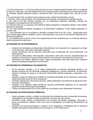 5. En las evaluaciones 1 y 2 el Tutor podrá computar los quiz o trabajos habiendo dejado claro en la agenda
el valor que cada quiz y de cada trabajo tienen en la nota del parcial y habrá siempre una evaluación escrita
en individual. Ejemplo evaluación escrita e individual el 60%, valor de los trabajos 30%, valor de los quiz
5%.
6. En la Evaluación final, no habrá ninguna clase de ayuda y deberá ser Individual y escrita
7. Claridad, orden y argumentación en la presentación de parciales, sustentaciones y trabajos escritos.
8. Las notas de los dos primeros parciales con sus respectivos exámenes calificados, deberán ser
entregadas a los estudiantes en las tutorías 4 y 7.
9. el examen final con su respectiva nota definitiva deberá entregarse al estudiante máximo 3 días hábiles
después de efectuado.
10. Las notas definitivas deberán entregarse a la Coordinación respectiva 4 días hábiles posteriores al
examen final.
11. Todo estudiante que no se presente a parciales o examen final en el día y hora programados para
éstos, deberá pagar examen supletorio, para lo cual presentará a sus tutores la autorización expedida por la
Secretaría Académica.
12. Las habilitaciones se harán el día y hora programados por las coordinaciones y su contenido abarcará,
todos los temas de los fascículos.

ACTIVIDADES DE AUTOAPRENDIZAJE

   o   Conjunto de actividades que desarrollan primordialmente los contenidos de la asignatura con base
       en los fascículos, texto guía y bibliografía sugerida.
   o   Lectura comprensiva de los fascículos propuestos para el desarrollo del curso Introducción a la
       Administración.
   o   Consultar en Bibliografías, Hemerografías, Cibergrafías, entre otros recursos complementarios las
       temáticas o términos que requieren profundización como estructura conceptual de los fascículos.
   o    Elaboración de síntesis –Mapas de ideas, mapas conceptuales, entre otras estructuras cognitivas
       sobre las temáticas propuestas en los fascículos.

ACTIVIDADES DE APRENDIZAJE COLABORATIVO

   o En las sesiones tutoriales o en el trabajo independiente se plantean actividades básicas y de
     refuerzo haciendo uso de diferentes estrategias pedagógicas y recursos didácticos. Es importante
     destacar el trabajo en equipo y la discusión racional para abordar preguntas y respuestas a las
     mismas.
   o Organizar equipo de trabajo para analizar los productos personales de los fascículos o situaciones
     académicas pertinentes con otros compañeros.
   o Compartir experiencias, documentos archivos, vídeos pertinentes a los temas de los fascículos sobre
     Inducción metodológica.
   o Socializar en la siguiente sesión tutorial los avances profesionales adquiridos en la interacción
     académica sobre los fascículos desarrollados.
   o Utilizar correctamente las TIC’s como medios de comunicación para intercambiar información.

ACTIVIDADES DE INVESTIGACIÓN FORMATIVA

   o   Estas actividades orientan y facilitan la Adquisición de competencias para el desarrollo de procesos
       investigativos y la expresión de ideas propias tanto en forma oral como escrita.
   o   Pertinencia social, cultural y empresarial de los principios del Modelo pedagógico “Educación a
       través de escenarios múltiples” como nicho para la investigación del programa Administración de
       Empresas.
   o   Utilización de recursos tecnológicos y teóricos como competencia investigativa para la estructura
       temática del programa Administración de Empresas en el CAT Villavicencio.
                                                                                                   11
 