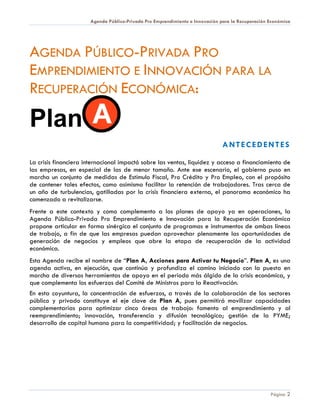 Agenda Público-Privada Pro Emprendimiento e Innovación para la Recuperación Económica




AGENDA PÚBLICO-PRIVADA PRO
EMPRENDIMIENTO E INNOVACIÓN PARA LA
RECUPERACIÓN ECONÓMICA:

Plan
                                                                              ANTECEDENTES

La crisis financiera internacional impactó sobre las ventas, liquidez y acceso a financiamiento de
las empresas, en especial de las de menor tamaño. Ante ese escenario, el gobierno puso en
marcha un conjunto de medidas de Estímulo Fiscal, Pro Crédito y Pro Empleo, con el propósito
de contener tales efectos, como asimismo facilitar la retención de trabajadores. Tras cerca de
un año de turbulencias, gatilladas por la crisis financiera externa, el panorama económico ha
comenzado a revitalizarse.
Frente a este contexto y como complemento a los planes de apoyo ya en operaciones, la
Agenda Público-Privada Pro Emprendimiento e Innovación para la Recuperación Económica
propone articular en forma sinérgica el conjunto de programas e instrumentos de ambas líneas
de trabajo, a fin de que las empresas puedan aprovechar plenamente las oportunidades de
generación de negocios y empleos que abre la etapa de recuperación de la actividad
económica.
Esta Agenda recibe el nombre de “Plan A, Acciones para Activar tu Negocio”. Plan A, es una
agenda activa, en ejecución, que continúa y profundiza el camino iniciado con la puesta en
marcha de diversas herramientas de apoyo en el periodo más álgido de la crisis económica, y
que complementa los esfuerzos del Comité de Ministros para la Reactivación.
En esta coyuntura, la concentración de esfuerzos, a través de la colaboración de los sectores
público y privado constituye el eje clave de Plan A, pues permitirá movilizar capacidades
complementarias para optimizar cinco áreas de trabajo: fomento al emprendimiento y al
reemprendimiento; innovación, transferencia y difusión tecnológica; gestión de la PYME;
desarrollo de capital humano para la competitividad; y facilitación de negocios.




                                                                                                  Página 2
 
