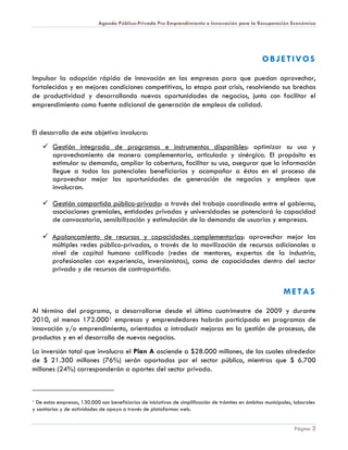 Agenda Público-Privada Pro Emprendimiento e Innovación para la Recuperación Económica




                                                                                                     OBJETIVOS

Impulsar la adopción rápida de innovación en las empresas para que puedan aprovechar,
fortalecidas y en mejores condiciones competitivas, la etapa post crisis, resolviendo sus brechas
de productividad y desarrollando nuevas oportunidades de negocios, junto con facilitar el
emprendimiento como fuente adicional de generación de empleos de calidad.


El desarrollo de este objetivo involucra:
     Gestión integrada de programas e instrumentos disponibles: optimizar su uso y
      aprovechamiento de manera complementaria, articulada y sinérgica. El propósito es
      estimular su demanda, ampliar la cobertura, facilitar su uso, asegurar que la información
      llegue a todos los potenciales beneficiarios y acompañar a éstos en el proceso de
      aprovechar mejor las oportunidades de generación de negocios y empleos que
      involucran.

     Gestión compartida público-privada: a través del trabajo coordinado entre el gobierno,
      asociaciones gremiales, entidades privadas y universidades se potenciará la capacidad
      de convocatoria, sensibilización y estimulación de la demanda de usuarios y empresas.

     Apalancamiento de recursos y capacidades complementarias: aprovechar mejor las
      múltiples redes público-privadas, a través de la movilización de recursos adicionales a
      nivel de capital humano calificado (redes de mentores, expertos de la industria,
      profesionales con experiencia, inversionistas), como de capacidades dentro del sector
      privado y de recursos de contrapartida.


                                                                                                               METAS

Al término del programa, a desarrollarse desde el último cuatrimestre de 2009 y durante
2010, al menos 172.000 1 empresas y emprendedores habrán participado en programas de
innovación y/o emprendimiento, orientados a introducir mejoras en la gestión de procesos, de
productos y en el desarrollo de nuevos negocios.
La inversión total que involucra el Plan A asciende a $28.000 millones, de los cuales alrededor
de $ 21.300 millones (76%) serán aportados por el sector público, mientras que $ 6.700
millones (24%) corresponderán a aportes del sector privado.



1 De estas empresas, 130.000 son beneficiarias de iniciativas de simplificación de trámites en ámbitos municipales, laborales

y sanitarios y de actividades de apoyo a través de plataformas web.


                                                                                                                   Página 3
 