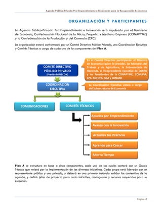 Agenda Público-Privada Pro Emprendimiento e Innovación para la Recuperación Económica



                                            ORGANIZACIÓN Y PARTICIPANTES

La Agenda Público-Privada Pro Emprendimiento e Innovación será impulsada por el Ministerio
de Economía, Confederación Nacional de la Micro, Pequeña y Mediana Empresa (CONAPYME)
y la Confederación de la Producción y del Comercio (CPC)
La organización estará conformada por un Comité Directivo Público Privado, una Coordinación Ejecutiva
y Comités Técnicos a cargo de cada uno de los componentes del Plan A.


                                                         En el Comité Directivo participarán: el Ministro
                                                         de Economía (quien lo preside), las Ministras del
                     COMITÉ DIRECTIVO                    Trabajo y de Agricultura, la Subsecretaria de
                     PÚBLICO PRIVADO                     Hacienda, el Vicepresidente Ejecutivo de CORFO
                        (Preside MINECON)                y los Presidentes de la CONAPYME, CONUPIA,
                                                         CPC, SOFOFA, SNA y SONAMI

                       COORDINACIÓN                        La Coordinación Ejecutiva estará a cargo
                         EJECUTIVA                         del Subsecretario de Economía




    COMUNICACIONES                     COMITÉS TÉCNICOS

                                                             Apuesta por Emprendimiento

                                                              Avanza con la Innovación

                                                              Actualiza tus Prácticas

                                                              Aprende para Crecer

                                                              Ahorra Tiempo


Plan A se estructura en base a cinco componentes, cada una de las cuales contará con un Grupo
Técnico que velará por la implementación de las diversas iniciativas. Cada grupo será liderado por un
representante público y uno privado, y deberá en una primera instancia validar los contenidos de la
agenda, y definir jefes de proyecto para cada iniciativa, cronograma y recursos requeridos para su
ejecución.




                                                                                                   Página 4
 