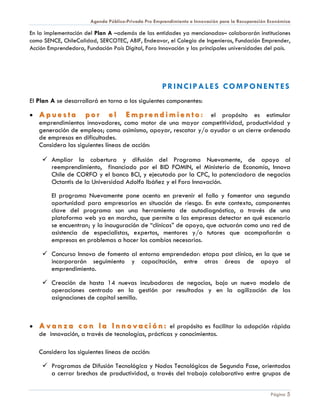 Agenda Público-Privada Pro Emprendimiento e Innovación para la Recuperación Económica

En la implementación del Plan A –además de las entidades ya mencionadas– colaborarán instituciones
como SENCE, ChileCalidad, SERCOTEC, ABIF, Endeavor, el Colegio de Ingenieros, Fundación Emprender,
Acción Emprendedora, Fundación País Digital, Foro Innovación y las principales universidades del país.




                                                     PRINCIPALES COMPONENTES
El Plan A se desarrollará en torno a los siguientes componentes:

•   Apuesta          por      el      E m p r e n d i m i e n t o : el propósito es estimular
    emprendimientos innovadores, como motor de una mayor competitividad, productividad y
    generación de empleos; como asimismo, apoyar, rescatar y/o ayudar a un cierre ordenado
    de empresas en dificultades.
    Considera las siguientes líneas de acción:

      Ampliar la cobertura y difusión del Programa Nuevamente, de apoyo al
       reemprendimiento, financiado por el BID FOMIN, el Ministerio de Economía, Innova
       Chile de CORFO y el banco BCI, y ejecutado por la CPC, la potenciadora de negocios
       Octantis de la Universidad Adolfo Ibáñez y el Foro Innovación.

        El programa Nuevamente pone acento en prevenir el fallo y fomentar una segunda
        oportunidad para empresarios en situación de riesgo. En este contexto, componentes
        clave del programa son una herramienta de autodiagnóstico, a través de una
        plataforma web ya en marcha, que permite a las empresas detectar en qué escenario
        se encuentran; y la inauguración de “clínicas” de apoyo, que actuarán como una red de
        asistencia de especialistas, expertos, mentores y/o tutores que acompañarán a
        empresas en problemas a hacer los cambios necesarios.

      Concurso Innova de fomento al entorno emprendedor: etapa post clínica, en la que se
       incorporarán seguimiento y capacitación, entre otras áreas de apoyo al
       emprendimiento.

      Creación de hasta 14 nuevas incubadoras de negocios, bajo un nuevo modelo de
       operaciones centrado en la gestión por resultados y en la agilización de las
       asignaciones de capital semilla.



•   A v a n z a c o n l a I n n o v a c i ó n : el propósito es facilitar la adopción rápida
    de innovación, a través de tecnologías, prácticas y conocimientos.

    Considera las siguientes líneas de acción:

      Programas de Difusión Tecnológica y Nodos Tecnológicos de Segunda Fase, orientados
       a cerrar brechas de productividad, a través del trabajo colaborativo entre grupos de


                                                                                                   Página 5
 