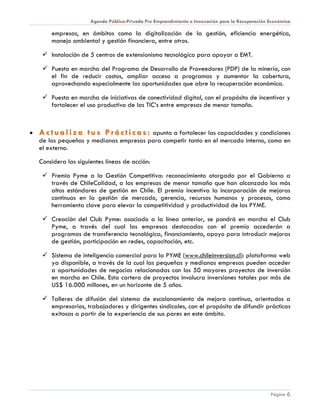 Agenda Público-Privada Pro Emprendimiento e Innovación para la Recuperación Económica

        empresas, en ámbitos como la digitalización de la gestión, eficiencia energética,
        manejo ambiental y gestión financiera, entre otros.

      Instalación de 5 centros de extensionismo tecnológico para apoyar a EMT.

      Puesta en marcha del Programa de Desarrollo de Proveedores (PDP) de la minería, con
       el fin de reducir costos, ampliar acceso a programas y aumentar la cobertura,
       aprovechando especialmente las oportunidades que abre la recuperación económica.

      Puesta en marcha de iniciativas de conectividad digital, con el propósito de incentivar y
       fortalecer el uso productivo de las TIC’s entre empresas de menor tamaño.



•   A c t u a l i z a t u s P r á c t i c a s : apunta a fortalecer las capacidades y condiciones
    de las pequeñas y medianas empresas para competir tanto en el mercado interno, como en
    el externo.

    Considera las siguientes líneas de acción:

      Premio Pyme a la Gestión Competitiva: reconocimiento otorgado por el Gobierno a
       través de ChileCalidad, a las empresas de menor tamaño que han alcanzado los más
       altos estándares de gestión en Chile. El premio incentiva la incorporación de mejoras
       continuas en la gestión de mercado, gerencia, recursos humanos y procesos, como
       herramienta clave para elevar la competitividad y productividad de las PYME.

      Creación del Club Pyme: asociado a la línea anterior, se pondrá en marcha el Club
       Pyme, a través del cual las empresas destacadas con el premio accederán a
       programas de transferencia tecnológica, financiamiento, apoyo para introducir mejoras
       de gestión, participación en redes, capacitación, etc.

      Sistema de inteligencia comercial para la PYME (www.chileinversion.cl): plataforma web
       ya disponible, a través de la cual las pequeñas y medianas empresas pueden acceder
       a oportunidades de negocios relacionadas con los 50 mayores proyectos de inversión
       en marcha en Chile. Esta cartera de proyectos involucra inversiones totales por más de
       US$ 16.000 millones, en un horizonte de 5 años.

      Talleres de difusión del sistema de escalonamiento de mejora continua, orientados a
       empresarios, trabajadores y dirigentes sindicales, con el propósito de difundir prácticas
       exitosas a partir de la experiencia de sus pares en este ámbito.




                                                                                                   Página 6
 