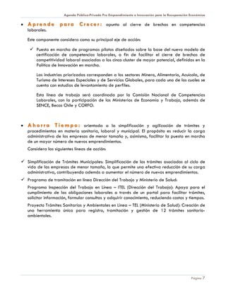 Agenda Público-Privada Pro Emprendimiento e Innovación para la Recuperación Económica

•   A p r e n d e p a r a C r e c e r : apunta al cierre de brechas en competencias
    laborales.

    Este componente considera como su principal eje de acción:

      Puesta en marcha de programas pilotos diseñados sobre la base del nuevo modelo de
       certificación de competencias laborales, a fin de facilitar el cierre de brechas de
       competitividad laboral asociadas a los cinco cluster de mayor potencial, definidos en la
       Política de Innovación en marcha.

        Las industrias priorizadas corresponden a los sectores Minero, Alimentario, Acuícola, de
        Turismo de Intereses Especiales y de Servicios Globales, para cada uno de los cuales se
        cuenta con estudios de levantamiento de perfiles.

        Esta línea de trabajo será coordinada por la Comisión Nacional de Competencias
        Laborales, con la participación de los Ministerios de Economía y Trabajo, además de
        SENCE, Becas Chile y CORFO.



•   A h o r r a T i e m p o : orientada a la simplificación y agilización de trámites y
    procedimientos en materia sanitaria, laboral y municipal. El propósito es reducir la carga
    administrativa de las empresas de menor tamaño y, asimismo, facilitar la puesta en marcha
    de un mayor número de nuevos emprendimientos.
    Considera las siguientes líneas de acción:

 Simplificación de Trámites Municipales: Simplificación de los trámites asociados al ciclo de
  vida de las empresas de menor tamaño, lo que permite una efectiva reducción de su carga
  administrativa, contribuyendo además a aumentar el número de nuevos emprendimientos.
 Programa de tramitación en línea Dirección del Trabajo y Ministerio de Salud:
    Programa Inspección del Trabajo en Línea – ITEL (Dirección del Trabajo): Apoyo para el
    cumplimiento de las obligaciones laborales a través de un portal para facilitar trámites,
    solicitar información, formular consultas y adquirir conocimiento, reduciendo costos y tiempos.
    Proyecto Trámites Sanitarios y Ambientales en Línea – TEL (Ministerio de Salud): Creación de
    una herramienta única para registro, tramitación y gestión de 12 trámites sanitario-
    ambientales.




                                                                                                   Página 7
 