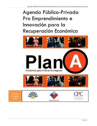 Agenda Público-Privada Pro Emprendimiento e Innovación para la Recuperación Económica



          Agenda Público-Privada
          Pro Emprendimiento e
          Innovación para la
          Recuperación Económica




Versión
Octubre
 2009




                                                                                       Página 1
 