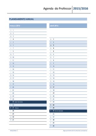 Agenda do Professor 2015/2016
PLANEAMENTO ANUAL
março.2016 abril.2016
T 1
Q 2
Q 3
S 4 S 1
S 5 S 2
D 6 D 3
S 7 S 4
T 8 T 5
Q 9 Q 6
Q 10 Q 7
S 11 S 8
S 12 S 9
D 13 D 10
S 14 S 11
T 15 T 12
Q 16 Q 13
Q 17 Q 14
S 18 S 15
S 19 S 16
D 20 D 17
S 21 S 18
T 22 T 19
Q 23 Q 20
Q 24 Q 21
S 25 Sexta Feira Santa S 22
S 26 S 23
D 27 Páscoa D 24
S 28 S 25 Dia da Liberdade
T 29 T 26
Q 30 Q 27
Q 31 Q 28
S 29
S 30
2015/2016 Agrupamentode Escolasdas Laranjeiras
 