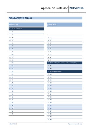 Agenda do Professor 2015/2016
PLANEAMENTO ANUAL
maio.2016 junho.2016
D 1 Dia do Trabalhador
S 2
T 3
Q 4 Q 1
Q 5 Q 2
S 6 S 3
S 7 S 4
D 8 D 5
S 9 S 6
T 10 T 7
Q 11 Q 8
Q 12 Q 9
S 13 S 10 Dia de Portugal, de Camões e das Comunidades Portuguesas
S 14 S 11
D 15 D 12
S 16 S 13 Dia de Santo António
T 17 T 14
Q 18 Q 15
Q 19 Q 16
S 20 S 17
S 21 S 18
D 22 D 19
S 23 S 20
T 24 T 21
Q 25 Q 22
Q 26 Q 23
S 27 S 24
S 28 S 25
D 29 D 26
S 30 S 27
T 31 T 28
Q 29
Q 30
2015/2016 Agrupamentode Escolas
 