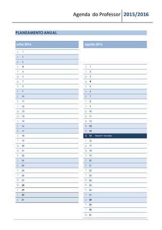 Agenda do Professor 2015/2016
PLANEAMENTO ANUAL
julho.2016 agosto.2016
S 1
S 2
D 3
S 4 S 1
T 5 T 2
Q 6 Q 3
Q 7 Q 4
S 8 S 5
S 9 S 6
D 10 D 7
S 11 S 8
T 12 T 9
Q 13 Q 10
Q 14 Q 11
S 15 S 12
S 16 S 13
D 17 D 14
S 18 S 15 Nossa Sr.ª Assunção
T 19 T 16
Q 20 Q 17
Q 21 Q 18
S 22 S 19
S 23 S 20
D 24 D 21
S 25 S 22
T 26 T 23
Q 27 Q 24
Q 28 Q 25
S 29 S 26
S 30 S 27
D 31 D 28
S 29
T 30
Q 31
 