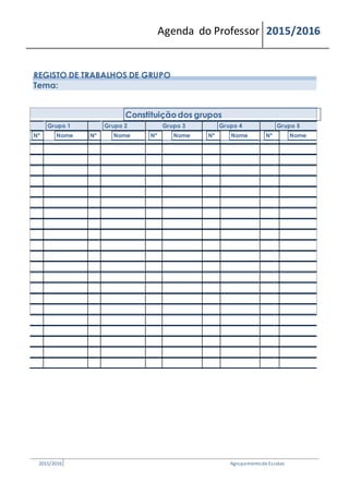 Agenda do Professor 2015/2016
REGISTO DE TRABALHOS DE GRUPO
Tema:
Constituiçãodos grupos
Grupo 1 Grupo 2 Grupo 3 Grupo 4 Grupo 5
Nº Nome Nº Nome Nº Nome Nº Nome Nº Nome
2015/2016 Agrupamentode Escolas
 