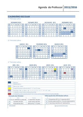 Agenda do Professor 2015/2016
CALENDÁRIO ESCOLAR
1.º Período Letivo
SETEMBRO 2015 OUTUBRO 2015 NOVEM BRO 2015 DEZEMBRO 2015
D S T Q Q S S D S T Q Q S S D S T Q Q S S D S T Q Q S S
1 2 3 4 5 1 2 3 1 2 3 4 5 6 7 1 2 3 4 5
6 7 8 9 10 11 12 4 5 6 7 8 9 10 8 9 10 11 12 13 14 6 7 8 9 10 11 12
13 14 15 16 17 18 19 11 12 13 14 15 16 17 15 16 17 18 19 20 21 13 14 15 16 17 18 19
20 21 22 23 24 25 26 18 19 20 21 22 23 24 22 23 24 25 26 27 28 20 21 22 23 24 25 26
27 28 29 30 25 26 27 28 29 30 31 29 30 27 28 29 30 31
2.º Período Letivo
JANEIRO 2016 FEVEREIRO 2016 MARÇO 2016
D S T Q Q S S D S T Q Q S S D S T Q Q S S
1 2 1 2 3 4 5 6 1 2 3 4 5
3 4 5 6 7 8 9 7 8 9 10 11 12 13 6 7 8 9 10 11 12
10 11 12 13 14 15 16 14 15 16 17 18 19 20 13 14 15 16 17 18 19
17 18 19 20 21 22 23 21 22 23 24 25 26 27 20 21 22 23 24 25 26
24 25 26 27 28 29 30 28 29 27 28 29 30 31
31
3.º Período Letivo
ABRIL 2016 MAIO 2016 JUNHO 2016 JULHO 2016
D S T Q Q S S D S T Q Q S S D S T Q Q S S D S T Q Q S S
1 2 1 2 3 4 5 6 7 1 2 3 4 1 2
3 4 5 6 7 8 9 8 9 10 11 12 13 14 5 6 7 8 9 10 11 3 4 5 6 7 8 9
10 11 12 13 14 15 16 15 16 17 18 19 20 21 12 13 14 15 16 17 18 10 11 12 13 14 15 16
17 18 19 20 21 22 23 22 23 24 25 26 27 28 19 20 21 22 23 24 25 17 18 19 20 21 22 23
24 25 26 27 28 29 30 29 30 31 26 27 28 29 30 24 25 26 27 28 29 30
31
Feriados
Período letiv o
Interrupções letivas
3 de junho para os alunos dos 9.º, 11.º e 12.º anos
9 de junho para os alunos dos 1.º, 2.º, 3.º, 4.º, 5.º, 6.º, 7.º, 8.º e 10.º anos
1 de julho –para a educação pré-escolar
12 de julho para os alunos dos 4.º e 6.º anos com acompanhamento extraordinário
Duração dos Períodos
Início Termo
1.º 15 a 21 setembro (v ariáv el) 17 dezembro de 2015
2.º 4 janeiro de 2016 18 de março de 2016
3.º 4 de abril de 2016 03/9 junho/ 1/ 12 julho
Interrupção das Atividades Letivas
1.ª 18 dezembro 2015 a 31 dezembro 2015
2.ª 8 de fev ereiro de 2016 a 10 de fev ereiro de 2016
3.ª 21 de março de 2016 a 01 abril de 2016
2015/2016 Agrupamentode Escolas
 