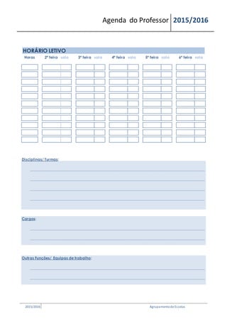 Agenda do Professor 2015/2016
HORÁRIO LETIVO
Horas 2ª feira sala 3ª feira sala 4ª feira sala 5ª feira sala 6ª feira sala
Disciplinas/ Turmas:
__________________________________________________________________________________________________________________
__________________________________________________________________________________________________________________
__________________________________________________________________________________________________________________
__________________________________________________________________________________________________________________
Cargos:
__________________________________________________________________________________________________________________
__________________________________________________________________________________________________________________
Outras Funções/ Equipas de trabalho:
__________________________________________________________________________________________________________________
__________________________________________________________________________________________________________________
2015/2016 Agrupamentode Escolas
 
