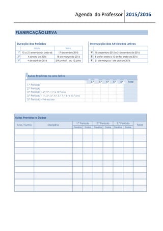 Agenda do Professor 2015/2016
PLANIFICAÇÃO LETIVA
Duração dos Períodos
Início Termo
1.º 15 a 21 setembro (v ariáv el) 17 dezembro 2015
2.º 4 janeiro de 2016 18 de março de 2016
3.º 4 de abril de 2016 3/9 junho/ 1 ou 12 julho
Interrupção das Atividades Letivas
1.ª 18 dezembro 2015 a 31dezembro de 2016
2.ª 8 de fev ereiro a 10 de fev ereiro de 2016
3.ª 21 de março a 1 de abril de 2016
Aulas Previstas no ano letivo
2.ª 3.ª 4.ª 5.ª 6.ª Total
1.º Período
2.º Período
3.º Período – 6.º, 9.º, 11.º e 12.º ano
3.º Período – 1.º, 2.º, 3.º, 4.º, 5.º, 7.º, 8.º e 10.º ano
3.º Período – Pré-escolar
 