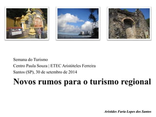 Semana do Turismo 
Centro Paula Souza | ETEC Aristóteles Ferreira 
Santos (SP), 30 de setembro de 2014 
Novos rumos para o turismo regional 
Aristides Faria Lopes dos Santos 
 