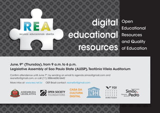 digital                       Open
                                                                                      Educational

                                                   educational                        Resources
                                                                                      and Quality
                                                     resources                        of Education


June, 9th (Thursday), from 9 a.m. to 6 p.m.
Legislative Assembly of Sao Paulo State (ALESP), Teotônio Vilela Auditorium
Con rm attendence until June 7th, by sending an email to agenda.simao@gmail.com and
reanetbr@gmail.com, or call (11) 3886-6658/6642
More infos at: www.rea.net.br   OER Brazil contact: reanetbr@gmail.com
 