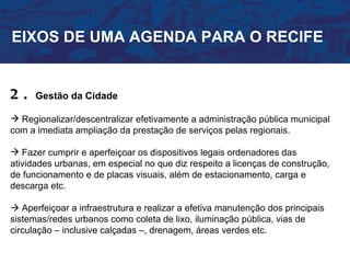 EIXOS DE UMA AGENDA PARA O RECIFE


2.    Gestão da Cidade

 Regionalizar/descentralizar efetivamente a administração pública municipal
com a imediata ampliação da prestação de serviços pelas regionais.

 Fazer cumprir e aperfeiçoar os dispositivos legais ordenadores das
atividades urbanas, em especial no que diz respeito a licenças de construção,
de funcionamento e de placas visuais, além de estacionamento, carga e
descarga etc.

 Aperfeiçoar a infraestrutura e realizar a efetiva manutenção dos principais
sistemas/redes urbanos como coleta de lixo, iluminação pública, vias de
circulação – inclusive calçadas –, drenagem, áreas verdes etc.
 