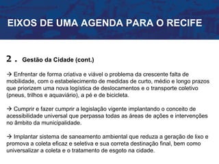 EIXOS DE UMA AGENDA PARA O RECIFE


2.   Gestão da Cidade (cont.)

 Enfrentar de forma criativa e viável o problema da crescente falta de
mobilidade, com o estabelecimento de medidas de curto, médio e longo prazos
que priorizem uma nova logística de deslocamentos e o transporte coletivo
(pneus, trilhos e aquaviário), a pé e de bicicleta.

 Cumprir e fazer cumprir a legislação vigente implantando o conceito de
acessibilidade universal que perpassa todas as áreas de ações e intervenções
no âmbito da municipalidade.

 Implantar sistema de saneamento ambiental que reduza a geração de lixo e
promova a coleta eficaz e seletiva e sua correta destinação final, bem como
universalizar a coleta e o tratamento de esgoto na cidade.
 