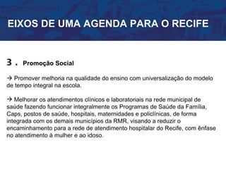 EIXOS DE UMA AGENDA PARA O RECIFE


3.   Promoção Social

 Promover melhoria na qualidade do ensino com universalização do modelo
de tempo integral na escola.

 Melhorar os atendimentos clínicos e laboratoriais na rede municipal de
saúde fazendo funcionar integralmente os Programas de Saúde da Família,
Caps, postos de saúde, hospitais, maternidades e policlínicas, de forma
integrada com os demais municípios da RMR, visando a reduzir o
encaminhamento para a rede de atendimento hospitalar do Recife, com ênfase
no atendimento à mulher e ao idoso.
 