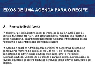 EIXOS DE UMA AGENDA PARA O RECIFE


3.    Promoção Social (cont.)

 Implantar programa habitacional de interesse social articulado com os
demais municípios da RMR, com a construção de moradias que reduzam o
déficit habitacional, garantindo regularização fundiária, infraestrutura básica
necessária e sustentabilidade econômica e social.

 Assumir o papel da administração municipal na segurança pública e na
consequente melhoria da qualidade de vida no Recife, com ações de
competência da administração pública municipal como, por exemplo,
iluminação pública, valorização de praças e parques públicos, urbanização de
favelas, educação de jovens e adultos e inclusão social através da cultura e do
esporte.
 