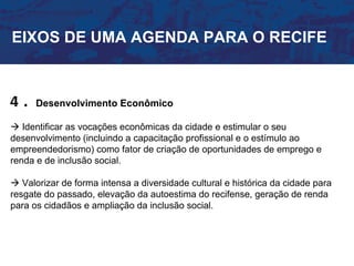 EIXOS DE UMA AGENDA PARA O RECIFE



4.    Desenvolvimento Econômico

 Identificar as vocações econômicas da cidade e estimular o seu
desenvolvimento (incluindo a capacitação profissional e o estímulo ao
empreendedorismo) como fator de criação de oportunidades de emprego e
renda e de inclusão social.

 Valorizar de forma intensa a diversidade cultural e histórica da cidade para
resgate do passado, elevação da autoestima do recifense, geração de renda
para os cidadãos e ampliação da inclusão social.
 