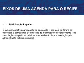 EIXOS DE UMA AGENDA PARA O RECIFE



5.   Participação Popular

 Ampliar a efetiva participação da população – por meio de fóruns de
discussão e campanhas sistemáticas de informação e esclarecimento – na
formulação das políticas públicas e na avaliação de sua execução pela
administração pública municipal.
 