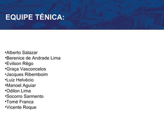EQUIPE TÉNICA:



•Alberto Salazar
•Berenice de Andrade Lima
•Evilson Rêgo
•Graça Vasconcelos
•Jacques Ribemboim
•Luiz Helvécio
•Manoel Aguiar
•Odilon Lima
•Socorro Sarmento
•Tomé Franca
•Vicente Roque
 