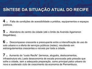 SÍNTESE DA SITUAÇÃO ATUAL DO RECIFE

4.    Falta de condições de acessibilidade a prédios, equipamentos e espaços
públicos.

5.   Abandono do centro da cidade (até o limite da Avenida Agamenon
Magalhães).

6.    Descompasso crescente e preocupante entre a intensificação do uso do
solo urbano e a oferta de serviços públicos (redes), resultando em
estrangulamentos crescentes e visíveis por toda a cidade.

7.    Aumento do “custo Recife” (terrenos, aluguéis, deslocamentos,
infraestrutura etc.) pela deseconomia de escala provocada pela pressão que
sofre a cidade, sem a adequada preparação, como principal palco urbano do
novo e acelerado ciclo de crescimento da economia de Pernambuco.
 