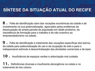 SÍNTESE DA SITUAÇÃO ATUAL DO RECIFE


8.     Falta de identificação clara das vocações econômicas da cidade e de
investimento na sua potencialização, agravados pelos problemas da
desocupação de ampla parcela da população em idade produtiva, da
inexistência de formação para o trabalho e do não incentivo ao
empreendedorismo na cidade.

9.    Falta de identificação e tratamento das vocações específicas dos bairros
da cidade para potencialização do uso e da ocupação do solo e para o
indispensável estímulo à descentralização das atividades comerciais e de lazer.

10 .    Insuficiência de espaços verdes e arborização mal cuidada.


11.    Deficiências diversas e insuficiente abrangência na coleta e no
tratamento do lixo urbano.
 