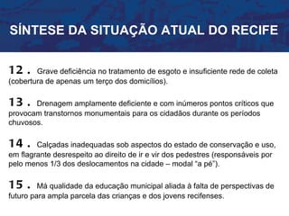 SÍNTESE DA SITUAÇÃO ATUAL DO RECIFE


12 .    Grave deficiência no tratamento de esgoto e insuficiente rede de coleta
(cobertura de apenas um terço dos domicílios).

13 .   Drenagem amplamente deficiente e com inúmeros pontos críticos que
provocam transtornos monumentais para os cidadãos durante os períodos
chuvosos.

14 .    Calçadas inadequadas sob aspectos do estado de conservação e uso,
em flagrante desrespeito ao direito de ir e vir dos pedestres (responsáveis por
pelo menos 1/3 dos deslocamentos na cidade – modal “a pé”).

15 .     Má qualidade da educação municipal aliada à falta de perspectivas de
futuro para ampla parcela das crianças e dos jovens recifenses.
 