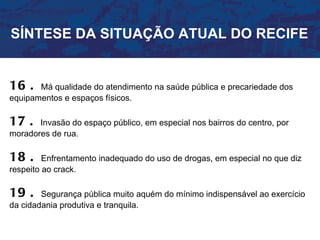 SÍNTESE DA SITUAÇÃO ATUAL DO RECIFE


16 .   Má qualidade do atendimento na saúde pública e precariedade dos
equipamentos e espaços físicos.

17 .   Invasão do espaço público, em especial nos bairros do centro, por
moradores de rua.

18 .     Enfrentamento inadequado do uso de drogas, em especial no que diz
respeito ao crack.

19 .    Segurança pública muito aquém do mínimo indispensável ao exercício
da cidadania produtiva e tranquila.
 
