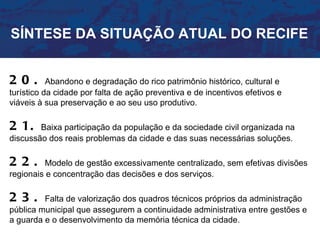 SÍNTESE DA SITUAÇÃO ATUAL DO RECIFE


20.        Abandono e degradação do rico patrimônio histórico, cultural e
turístico da cidade por falta de ação preventiva e de incentivos efetivos e
viáveis à sua preservação e ao seu uso produtivo.

2 1.    Baixa participação da população e da sociedade civil organizada na
discussão dos reais problemas da cidade e das suas necessárias soluções.

22.      Modelo de gestão excessivamente centralizado, sem efetivas divisões
regionais e concentração das decisões e dos serviços.

23.      Falta de valorização dos quadros técnicos próprios da administração
pública municipal que assegurem a continuidade administrativa entre gestões e
a guarda e o desenvolvimento da memória técnica da cidade.
 