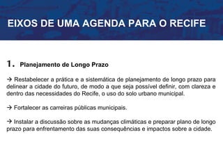 EIXOS DE UMA AGENDA PARA O RECIFE



1.   Planejamento de Longo Prazo

 Restabelecer a prática e a sistemática de planejamento de longo prazo para
delinear a cidade do futuro, de modo a que seja possível definir, com clareza e
dentro das necessidades do Recife, o uso do solo urbano municipal.

 Fortalecer as carreiras públicas municipais.

 Instalar a discussão sobre as mudanças climáticas e preparar plano de longo
prazo para enfrentamento das suas consequências e impactos sobre a cidade.
 
