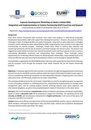 Capacity Development Workshop on Water-related SDGs
Integration and Implementation in Eastern Partnership (EaP) Countries and beyond
- virtual workshop on ZOOM, 23-24 November 2020, 09:15-12:30 CET -
Registration: https://meetoecd1.zoom.us/meeting/register/tJAtc-uoqTMvHNfP21eRlcQ8mafeR3mQ0D7H
Background
Since 2015, Eastern Partnership (EaP) countries1
have made some progress in nationalising Sustainable
Development Goals (SDGs), often with support from development partners. However, the countries still face
challenges in both: (i) integrating SDGs into policy frameworks, using them as policy objectives in strategies
and plans; and (ii) meeting the water-related SDGs by 2030, recognising that many countries in the region and
internationally are behind schedule. Challenges include those linked to national data collection and
monitoring frameworks and the lack of coherent, prioritised strategic and mid-term plans. The present crisis
triggered by Covid-related restrictions has reduced household income and fiscal capacity of many countries,
exacerbating affordability constraints and compounding these challenges. These challenges reduce
opportunities for: mobilising sufficient finance for delivering water-related SDGs, using available funds in the
most cost-effective way and measuring the development impact in terms of progress towards the SDGs.
The workshop is organised by the OECD GREEN Action Task Force with support by the Government of Norway
and the European Union through the European Union Water Initiative Plus for the Eastern Partnership
(EUWI+).
Objectives. To develop capacity of the EaP countries in this domain through sharing good practices and lessons
learned from the EU and OECD countries and from within the Eastern Partnership and wider Eurasia region: it
concerns establishing monitoring frameworks for nationalised SDG indicators, integrating them into national
policy documents, and effectively using finance for water-related SDGs.
This workshop will demonstrate the role of water-related SDGs as a tool for strengthening water management
in terms of building confidence in, mobilising finance for, and driving the implementation of, strategic water
management plans; and for tracking progress towards achieving national water policy objectives and
international obligations, as well as measuring development impact of interventions in the water sector.
Structure. Prior to the workshop, a questionnaire will be circulated to participants and relevant stakeholders,
based on which a discussion note will be prepared to support the workshop. The workshop will be held
virtually, on ZOOM, with simultaneous interpretation in English and Russian. It will consist of two parts, half
a day each, from 09:15 to 12:30 CET.
Invitees: Government officials and experts from all EaP and selected EECCA countries, donors, selected EU and
OECD members, International Organisations (IOs) and think tanks, national and multilateral development
financing institutions (DFIs) operating in the region.
1 The Eastern Partnership countries are Armenia, Azerbaijan, Belarus, Georgia, Republic of Moldova and Ukraine.
 