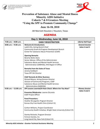 Prevention of Substance Abuse and Mental Illness
                                     Minority AIDS Initiative
                                 Cohorts 7 & 8 Grantees Meeting
                         “Using the SPF to Promote Community Change”
                                                June 16-18, 2010
                                     JW Marriott Houston / Houston, Texas 
                                                    AGENDA
                                    Day 1: Wednesday, June 16, 2010 
7:30 a.m. – 8:00 a.m.                        EARLY REGISTRATION                                Liberty Hall Foyer 
8:00 a.m. – 9:30 a.m.      Welcome & Introductions                                             General Session 
                           Judith Ellis, Acting Branch Chief                                    Salon 4 and 5 
                           Community Grants & Program Development Branch 
                           Center for Substance Abuse Prevention (CSAP) 
                            
                           Opening Remarks  
                           Beverly Watts Davis 
                           Senior Advisor, Office of the Administrator 
                           Substance Abuse and Mental Health Services 
                             Administration (SAMHSA), HHS Region VI Office 
                            
                           Remarks from the State of Texas 
                           Jeremy Goldbach 
                           Texas SPF SIG Director 
                            
                           CSAP Remarks & Other Business 
                           Richard Moore, Acting Division Director 
                           Division of Community Programs, CSAP 
                           Substance Abuse and Mental Health Services 
                              Administration (SAMHSA) 
9:30 a.m. – 11:00 a.m.     SPF Lessons Learned/A Pulse Check: Where Are You Now?               Plenary Session 
                                                                                                Salon 4 and 5 
                           Presenter/Moderator: Jeanne DiLoreto                                         
                           CSAP Project Officer  
                            
                           Panel Presenters: 
                           Heather Brungardt, Program Director 
                           Kansas City Free Health Clinic (Cohort VI) 
                            
                           Carlton Williams, Project Coordinator 
                           Community Health Initiative, Wright State University (Cohort VI) 
                            
                           Stanley Richards, Program Director 
                           Fortune Society, Inc. 
                           Long Island City, New York (Cohort VI)  

 Minority AIDS Initiative ‐ Grantee Technical Assistance Meeting                                                     1
 