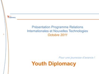 Présentation Programme Relations
    Internationales et Nouvelles Technologies
1
                   Octobre 2011




                         Pour une jeunesse d’avance !

       Youth Diplomacy
 