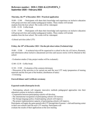 Reference number: 2020-1-TR01-KA229-093874_3
September 2020 – February 2022
Thursday, the 9th of December 2021 / Practical application
10:00 - 12:00 - Participants will share their knowledge and experience on inclusive education
with group activities and conduct pedagogical studies. These studies will include
students from the host school. The works will be videotaped.
12:00 - 12:30 Coffee break
12:30 - 15.00 - Participants will share their knowledge and experience on inclusive education
with group activities and conduct pedagogical studies. These studies will include
students from the host school. The works will be videotaped.
-Cultural activities (after LTT)
Friday, the 10th of December 2021 / On-the-job observation (Technical trip)
10:00 – 12:00 - A technical trip will be organized to a school in the city of Craiova, Romania,
and information about inclusive educational activities and success stories will be obtained at this
school.
- Evaluation studies (5-day project studies will be evaluated.)
12:00 -12:30 Coffee break
12:30 – 15.00 - Evaluation of the common dictionary
- Discussion of the activities to be carried out until the next LTT study (preparation of training
materials and the first part of the booklet, distribution of tasks)
- E-twinning
Farewell dinner and Certificate ceremony
Expected results (Enterprise level):
- Participating schools will integrate innovative methods pedagogical approaches into their
education systems in inclusive education,
- Cooperation between participating schools will develop,
- The international recognition of participating schools will increase
- The foreign language policy of participating schools will improve
- The project implementation capacity of participating schools will improve.
Participants will apply the gains gained with LTT through their Erasmus + club and learning center
in their own schools until the next LTT meeting. Participants will
evaluate the results of their applications at the next meeting
 