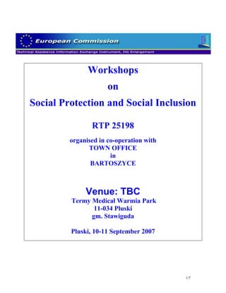 Workshops
                      on
Social Protection and Social Inclusion

                RTP 25198
         organised in co-operation with
               TOWN OFFICE
                       in
                BARTOSZYCE



              Venue: TBC
         Termy Medical Warmia Park
                11-034 Pluski
               gm. Stawiguda

         Pluski, 10-11 September 2007




                                          1/7
 
