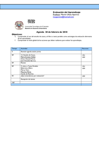 Evaluación del Aprendizaje
                                                               Profesor: Martín Ulises Aparicio
                                                               muaparicio@hotmail.com



                      Universidad Tecnológica de El Salvador
                      Maestría en Docencia Universitaria

                                        Agenda 20 de febrero de 2010
Objetivos:
       e.   Comprender el uso del estudio de casos y el libro o texto paralelo como estrategias de evaluación alternativa
            de los aprendizajes.
       f.   Comprender la visión global de las acciones que deben realizarse para evaluar los aprendizajes.



Tiempo          Actividad                                                                                 Recursos
5’              Revisión agenda sesión previa

40’             12. Estudio de Casos                                                                      .doc
                Mario Ernesto Valdez                                                                      .ppp
                Omar Otoniel Flores
                José Oswaldo Barrera
20’             Receso

40’             9. Libro o Texto Paralelo                                                                 .doc
                Belarmino Alfaro                                                                          .ppp
                Mercy Viera
                Mauricio Pérez
                Cecilia de Ramírez
45’             ¿Qué entendemos por evaluación?                                                           .ppp

                Recepción de itemes

150’
 