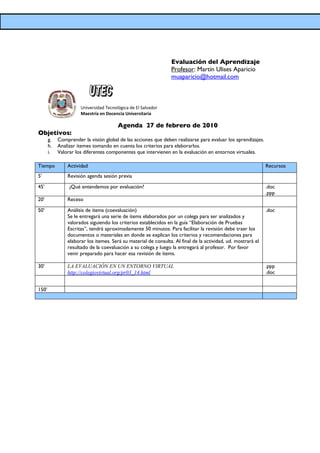 Evaluación del Aprendizaje
                                                                 Profesor: Martín Ulises Aparicio
                                                                 muaparicio@hotmail.com



                      Universidad Tecnológica de El Salvador
                      Maestría en Docencia Universitaria

                                        Agenda 27 de febrero de 2010
Objetivos:
       g.   Comprender la visión global de las acciones que deben realizarse para evaluar los aprendizajes.
       h.   Analizar itemes tomando en cuenta los criterios para elaborarlos.
       i.   Valorar los diferentes componentes que intervienen en la evaluación en entornos virtuales.

Tiempo          Actividad                                                                                      Recursos
5’              Revisión agenda sesión previa

45’              ¿Qué entendemos por evaluación?                                                               .doc
                                                                                                               .ppp
20’             Receso

50’             Análisis de ítems (coevaluación)                                                               .doc
                Se le entregará una serie de ítems elaborados por un colega para ser analizados y
                valorados siguiendo los criterios establecidos en la guía “Elaboración de Pruebas
                Escritas”, tendrá aproximadamente 50 minutos. Para facilitar la revisión debe traer los
                documentos o materiales en donde se explican los criterios y recomendaciones para
                elaborar los itemes. Será su material de consulta. Al final de la actividad, ud. mostrará el
                resultado de la coevaluación a su colega y luego la entregará al profesor. Por favor
                venir preparado para hacer esa revisión de ítems.

30’             LA EVALUACIÓN EN UN ENTORNO VIRTUAL                                                            .ppp
                http://colegiovirtual.org/pr03_14.html                                                         .doc


150’
 