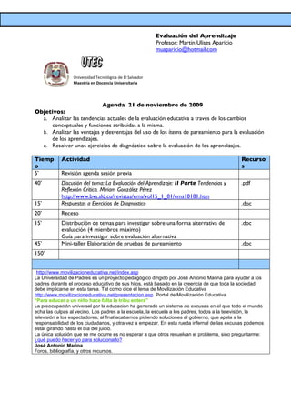 Evaluación del Aprendizaje
                                                          Profesor: Martín Ulises Aparicio
                                                          muaparicio@hotmail.com



                 Universidad Tecnológica de El Salvador
                 Maestría en Docencia Universitaria




                           Agenda 21 de noviembre de 2009
Objetivos:
  a. Analizar las tendencias actuales de la evaluación educativa a través de los cambios
     conceptuales y funciones atribuidas a la misma.
  b. Analizar las ventajas y desventajas del uso de los ítems de pareamiento para la evaluación
     de los aprendizajes.
  c. Resolver unos ejercicios de diagnóstico sobre la evaluación de los aprendizajes.

Tiemp      Actividad                                                                         Recurso
o                                                                                            s
5’         Revisión agenda sesión previa
40’        Discusión del tema: La Evaluación del Aprendizaje: II Parte Tendencias y          .pdf
           Reflexión Crítica. Miriam González Pérez
           http://www.bvs.sld.cu/revistas/ems/vol15_1_01/ems10101.htm
15’        Respuestas a Ejercicios de Diagnóstico                                            .doc
20’        Receso
15’        Distribución de temas para investigar sobre una forma alternativa de              .doc
           evaluación (4 miembros máximo)
           Guía para investigar sobre evaluación alternativa
45’        Mini-taller Elaboración de pruebas de pareamiento                                 .doc
150’


 http://www.movilizacioneducativa.net/index.asp
La Universidad de Padres es un proyecto pedagógico dirigido por José Antonio Marina para ayudar a los
padres durante el proceso educativo de sus hijos, está basado en la creencia de que toda la sociedad
debe implicarse en esta tarea. Tal como dice el lema de Movilización Educativa
http://www.movilizacioneducativa.net/presentacion.asp Portal de Movilización Educativa
“Para educar a un niño hace falta la tribu entera”
La preocupación universal por la educación ha generado un sistema de excusas en el que todo el mundo
echa las culpas al vecino. Los padres a la escuela, la escuela a los padres, todos a la televisión, la
televisión a los espectadores, al final acabamos pidiendo soluciones al gobierno, que apela a la
responsabilidad de los ciudadanos, y otra vez a empezar. En esta rueda infernal de las excusas podemos
estar girando hasta el día del juicio.
La única solución que se me ocurre es no esperar a que otros resuelvan el problema, sino preguntarme:
¿qué puedo hacer yo para solucionarlo?
José Antonio Marina
Foros, bibliografía, y otros recursos.
 
