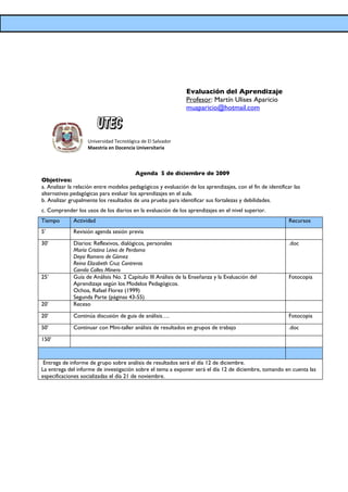 Evaluación del Aprendizaje
                                                               Profesor: Martín Ulises Aparicio
                                                               muaparicio@hotmail.com



                    Universidad Tecnológica de El Salvador
                    Maestría en Docencia Universitaria



                                        Agenda 5 de diciembre de 2009
Objetivos:
a. Analizar la relación entre modelos pedagógicos y evaluación de los aprendizajes, con el fin de identificar las
alternativas pedagógicas para evaluar los aprendizajes en el aula.
b. Analizar grupalmente los resultados de una prueba para identificar sus fortalezas y debilidades.
c. Comprender los usos de los diarios en la evaluación de los aprendizajes en el nivel superior.
Tiempo       Actividad                                                                                      Recursos
5’           Revisión agenda sesión previa

30’          Diarios: Reflexivos, dialógicos, personales                                                    .doc
             María Cristina Leiva de Perdomo
             Deysi Romero de Gómez
             Reina Elizabeth Cruz Contreras
             Camila Calles Minero
25’          Guía de Análisis No. 2 Capítulo III Análisis de la Enseñanza y la Evaluación del               Fotocopia
             Aprendizaje según los Modelos Pedagógicos.
             Ochoa, Rafael Florez (1999)
             Segunda Parte (páginas 43-55)
20’          Receso

20’          Continúa discusión de guia de análisis….                                                       Fotocopia

50’          Continuar con Mini-taller análisis de resultados en grupos de trabajo                          .doc

150’



 Entrega de informe de grupo sobre análisis de resultados será el día 12 de diciembre.
La entrega del informe de investigación sobre el tema a exponer será el día 12 de diciembre, tomando en cuenta las
especificaciones socializadas el día 21 de noviembre.
 