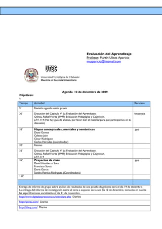 Evaluación del Aprendizaje
                                                             Profesor: Martín Ulises Aparicio
                                                             muaparicio@hotmail.com



                   Universidad Tecnológica de El Salvador
                   Maestría en Docencia Universitaria



                                       Agenda 12 de diciembre de 2009
Objetivos:
a.
Tiempo       Actividad                                                                                   Recursos
5’           Revisión agenda sesión previa

20’          Discusión del Capítulo VI La Evaluación del Aprendizaje.                                    fotocopia
             Ochoa, Rafael Florez (1999) Evaluación Pedagógica y Cognición.
             p.97-114 (No hay guía de análisis, por favor leer el material para que participemos en la
             discusión)

35’          Mapas conceptuales, mentales y semánticos                                                   .ppp
             Deysi Gamez
             Celeste Jaén
             César Rodríguez
             Carlos Hércules (coordinador)
20’          Receso

35’          Discusión del Capítulo VI La Evaluación del Aprendizaje.
             Ochoa, Rafael Florez (1999) Evaluación Pedagógica y Cognición.
             p.97-114
35’          Proyectos de clase                                                                          .ppp
             David Humberto Soto
             Francisco Sorto
             Doris Garcia
             Sandra Patricia Rodriguez (Coordinadora)
150’



Entrega de informe de grupo sobre análisis de resultados de una prueba diagnóstica será el día 19 de diciembre.
La entrega del informe de investigación sobre el tema a exponer será este día 12 de diciembre, tomando en cuenta
las especificaciones socializadas el día 21 de noviembre.
http://www.digitalexpressions.nu/viewdiary.php Diarios
http://penzu.com/ Diarios

http://diary.com/ Diarios
 