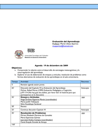 Evaluación del Aprendizaje
                                                        Profesor: Martín Ulises Aparicio
                                                        muaparicio@hotmail.com



               Universidad Tecnológica de El Salvador
               Maestría en Docencia Universitaria




                           Agenda 19 de diciembre de 2009
Objetivos:
  a. Comprender la relación entre el desarrollo de estrategias metacognitivas y la
     autorregulación del aprendizaje.
  b. Explorar el uso de elaboración de ensayos y artículos; resolución de problemas como
     formas alternativas de evaluación de los aprendizajes en el aula universitaria.

Tiempo    Actividad                                                                        Recursos
5’        Revisión agenda sesión previa
25’       Discusión del Capítulo VI La Evaluación del Aprendizaje.                         fotocopia
          Ochoa, Rafael Florez (1999) Evaluación Pedagógica y Cognición.
          p.97-114 (No hay guía de análisis, por favor leer el material para que
          participemos en la discusión)
35’       Ensayo y Artículos                                                               .ppp
          Hugo Ernesto Figueroa Morán (coordinador)
          Marta Judith Velásquez
          Silvia Guadalupe Sandoval
20’       Receso
25’       Continua discusión Capítulo VI                                                   fotocopia
35’       Resolución de Problemas                                                          .ppp
          Miriam Elizabeth Martinez de Gonzalez
          Maria Esperanza Gómez
          Juan José Avalos Campos (coordinador)
          Cenia Eneyda Grande de Amaya
150’
 