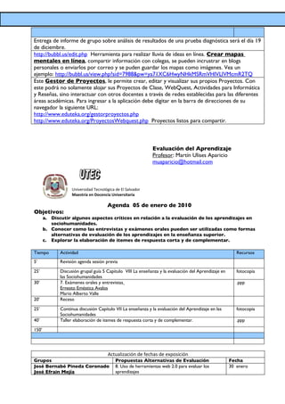 Entrega de informe de grupo sobre análisis de resultados de una prueba diagnóstica será el día 19
de diciembre.
http://bubbl.us/edit.php Herramienta para realizar lluvia de ideas en línea. Crear mapas
mentales en línea, compartir información con colegas, se pueden incrustrar en blogs
personales o enviarlos por correo y se puden guardar los mapas como imágenes. Vea un
ejemplo: http://bubbl.us/view.php?sid=7988&pw=ya71XC6HwyNHkMSRmVHlVLlVMcmR2TQ
Este Gestor de Proyectos, le permite crear, editar y visualizar sus propios Proyectos. Con
este podrá no solamente alojar sus Proyectos de Clase, WebQuest, Actividades para Informática
y Reseñas, sino interactuar con otros docentes a través de redes establecidas para las diferentes
áreas académicas. Para ingresar a la aplicación debe digitar en la barra de direcciones de su
navegador la siguiente URL:
http://www.eduteka.org/gestorproyectos.php
http://www.eduteka.org/ProyectosWebquest.php Proyectos listos para compartir.



                                                              Evaluación del Aprendizaje
                                                              Profesor: Martín Ulises Aparicio
                                                              muaparicio@hotmail.com



                    Universidad Tecnológica de El Salvador
                    Maestría en Docencia Universitaria

                                       Agenda 05 de enero de 2010
Objetivos:
       a. Discutir algunos aspectos críticos en relación a la evaluación de los aprendizajes en
          sociohumanidades.
       b. Conocer como las entrevistas y exámenes orales pueden ser utilizadas como formas
          alternativas de evaluación de los aprendizajes en la enseñanza superior.
       c. Explorar la elaboración de itemes de respuesta corta y de complementar.

Tiempo        Actividad                                                                                  Recursos
5’            Revisión agenda sesión previa

25’           Discusión grupal guía 5 Capítulo VIII La enseñanza y la evaluación del Aprendizaje en      fotocopia
              las Sociohumanidades
30’           7. Exámenes orales y entrevistas                                                           .ppp
              Ernesto Eméstica Avalos
              Mario Alberto Valle
20’           Receso

25’           Continua discusión Capítulo VII La enseñanza y la evaluación del Aprendizaje en las        fotocopia
              Sociohumanidades
40’           Taller elaboración de itemes de respuesta corta y de complementar.                         .ppp

150’




                                        Actualización de fechas de exposición
Grupos                                      Propuestas Alternativas de Evaluación                     Fecha
José Bernabé Pineda Coronado                8. Uso de herramientas web 2.0 para evaluar los           30 enero
José Efrain Mejía                           aprendizajes
 