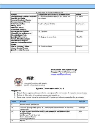 Actualización de fechas de exposición
Grupos                                      Propuestas Alternativas de Evaluación                   Fecha
José Bernabé Pineda Coronado                8. Uso de herramientas web 2.0 para evaluar los         30 enero
José Efrain Mejía                           aprendizajes
Sandra Elizabeth Majano
Ernestina Jovel Moreno
Belarmino Alfaro                            9. Libro o Texto Paralelo                               6 de febrero
Mercy Viera
Mauricio Pérez
Cecilia de Ramírez
Armando García Díaz                         10. Portafolio                                          13 febrero
Miguel Ostorga Espinoza
Lissette Loza Peña
Juan José Contreras                         11. Carpeta de Aprendizaje                              13 de feb
Edwin Alberto Callejas
Noe Elías Rodríguez
Marlon Giovanni Martínez
Pérez
Mario Ernesto Valdez                        12. Estudio de Casos                                    20 de feb
Omar Otoniel Flores
José Oswaldo Barrera




                                                              Evaluación del Aprendizaje
                                                              Profesor: Martín Ulises Aparicio
                                                              muaparicio@hotmail.com



                    Universidad Tecnológica de El Salvador
                    Maestría en Docencia Universitaria

                                       Agenda 30 de enero de 2010
Objetivos:
      g. Discutir algunos aspectos críticos en relación a la mejora de los instrumentos de evaluación convencionales.
      h. Explorar la elaboración de itemes de ensayo o preguntas abiertas.
      i. Comprender como el uso de herramientas web 2.0 pueden ser utilizados para evaluar los aprendizajes.

Tiempo        Actividad                                                                                 Recursos
5’            Revisión agenda sesión previa

25’           Discusión grupal guía 6 Capítulo X Cómo mejorar los intrumentos de evlauacion             fotocopia
              convencional
30’           8. Uso de herramientas web 2.0 para evaluar los aprendizajes                              .ppp
              José Efrain Mejía
              José Bernabé Pineda Coronado
              Sandra Elizabeth Majano
              Ernestina Jovel Moreno
20’           Receso
 