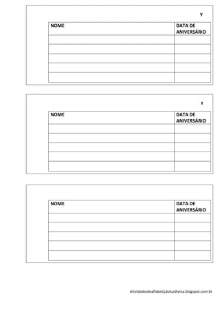 y

NOME                              DATA DE
                                  ANIVERSÁRIO




                                                z

NOME                              DATA DE
                                  ANIVERSÁRIO




NOME                              DATA DE
                                  ANIVERSÁRIO




       Atividadesdealfabetiçãoluzdivina.blogspot.com.br
 
