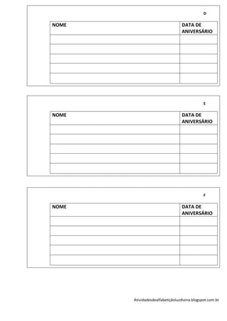 D

NOME                              DATA DE
                                  ANIVERSÁRIO




                                              E

NOME                              DATA DE
                                  ANIVERSÁRIO




                                              F

NOME                              DATA DE
                                  ANIVERSÁRIO




       Atividadesdealfabetiçãoluzdivina.blogspot.com.br
 