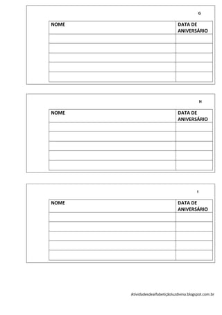 G

NOME                              DATA DE
                                  ANIVERSÁRIO




                                                 H

NOME                              DATA DE
                                  ANIVERSÁRIO




                                             I

NOME                              DATA DE
                                  ANIVERSÁRIO




       Atividadesdealfabetiçãoluzdivina.blogspot.com.br
 