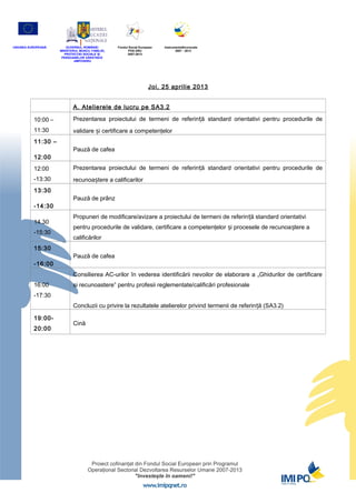 UNIUNEA EUROPEANĂ      GUVERNUL ROMÂNIEI           Fondul Social European   InstrumenteStructurale
                    MINISTERUL MUNCII, FAMILIEI,         POS DRU                   2007 - 2013
                      PROTECŢIEI SOCIALE ȘI              2007-2013
                     PERSOANELOR VĂRSTNICE
                            AMPOSDRU




                                                                      Joi, 25 aprilie 2013


                            A. Atelierele de lucru pe SA3.2

          10:00 –           Prezentarea proiectului de termeni de referință standard orientativi pentru procedurile de
          11:30             validare și certificare a competenţelor
          11:30 –
                            Pauză de cafea
          12:00
          12:00             Prezentarea proiectului de termeni de referință standard orientativi pentru procedurile de
          -13:30            recunoaștere a calificarilor
          13:30
                            Pauză de prânz
          -14:30
                            Propuneri de modificare/avizare a proiectului de termeni de referin ță standard orientativi
          14.30
                            pentru procedurile de validare, certificare a competenţelor și procesele de recunoa ștere a
          -15:30
                            calificărilor
          15:30
                            Pauză de cafea
          -16:00
                            Consilierea AC-urilor în vederea identificării nevoilor de elaborare a „Ghidurilor de certificare
          16:00             si recunoastere” pentru profesii reglementate/calificări profesionale
          -17:30
                            Concluzii cu privire la rezultatele atelierelor privind termenii de referin ță (SA3.2)

          19:00-
                            Cină
          20:00
 