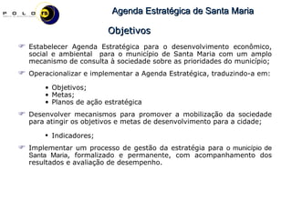 Estabelecer Agenda Estratégica para o desenvolvimento econômico, social e ambiental  para o município de Santa Maria com um amplo mecanismo de consulta à sociedade sobre as prioridades do município; Operacionalizar e implementar a Agenda Estratégica, traduzindo-a em: Objetivos; Metas; Planos de ação estratégica Desenvolver mecanismos para promover a mobilização da sociedade para atingir os objetivos e metas de desenvolvimento para a cidade;  Indicadores;  Implementar um processo de gestão da estratégia para  o município de Santa Maria , formalizado e permanente, com acompanhamento dos resultados e avaliação de desempenho. Objetivos 
